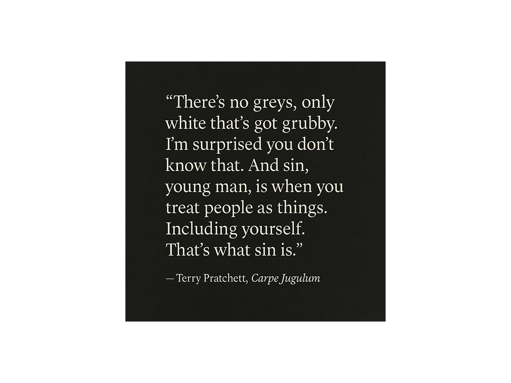 “There’s no greys, only white that’s got grubby. I’m surprised you don’t know that. And sin, young man, is when you treat people as things. Including yourself. That’s what sin is.’ ‘It’s a lot more complicated than that -’ ‘No. It ain’t. When people say things are a lot more complicated than that, they means they’re getting worried that they won’t like the truth. People as things, that’s where it starts.” - Terry Pratchett, Carpe Jugulum